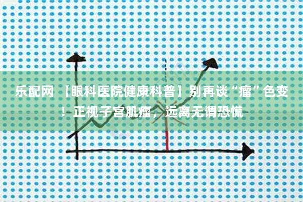 乐配网 【眼科医院健康科普】别再谈“瘤”色变！正视子宫肌瘤，远离无谓恐慌