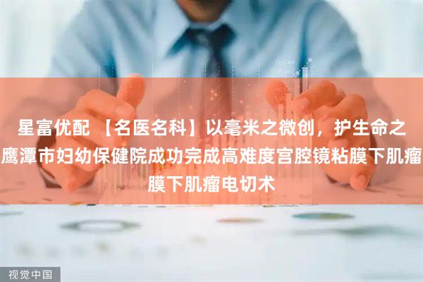 星富优配 【名医名科】以毫米之微创，护生命之圆满：鹰潭市妇幼保健院成功完成高难度宫腔镜粘膜下肌瘤电切术