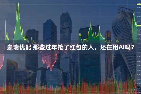 豪瑞优配 那些过年抢了红包的人，还在用AI吗？