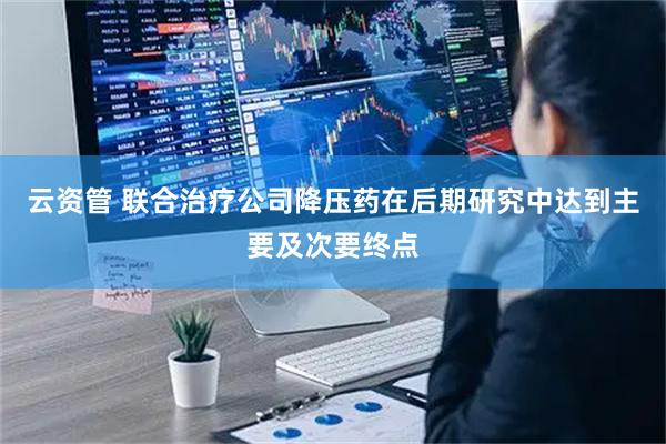 云资管 联合治疗公司降压药在后期研究中达到主要及次要终点
