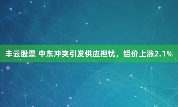 丰云股票 中东冲突引发供应担忧，铝价上涨2.1%