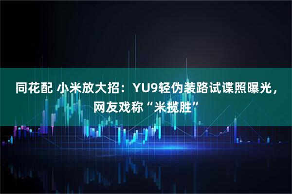 同花配 小米放大招：YU9轻伪装路试谍照曝光，网友戏称“米揽胜”