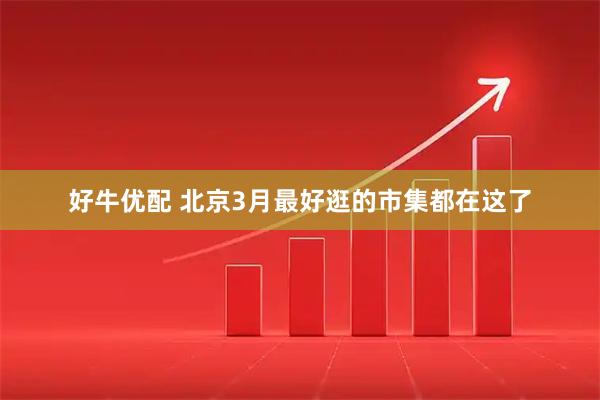好牛优配 北京3月最好逛的市集都在这了