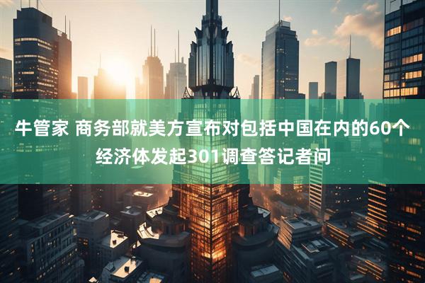 牛管家 商务部就美方宣布对包括中国在内的60个经济体发起301调查答记者问