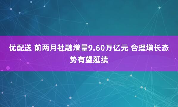 优配送 前两月社融增量9.60万亿元 合理增长态势有望延续