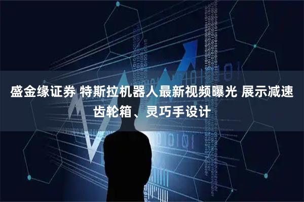 盛金缘证券 特斯拉机器人最新视频曝光 展示减速齿轮箱、灵巧手设计