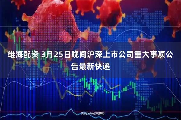 维海配资 3月25日晚间沪深上市公司重大事项公告最新快递