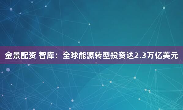 金景配资 智库：全球能源转型投资达2.3万亿美元