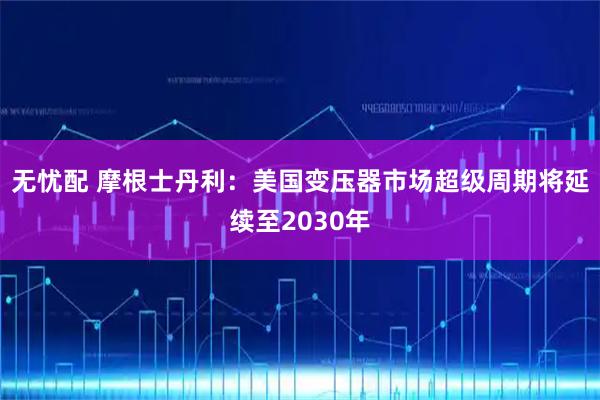 无忧配 摩根士丹利：美国变压器市场超级周期将延续至2030年