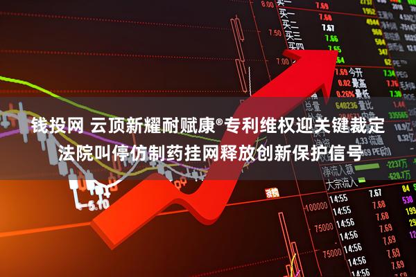 钱投网 云顶新耀耐赋康®专利维权迎关键裁定 法院叫停仿制药挂网释放创新保护信号