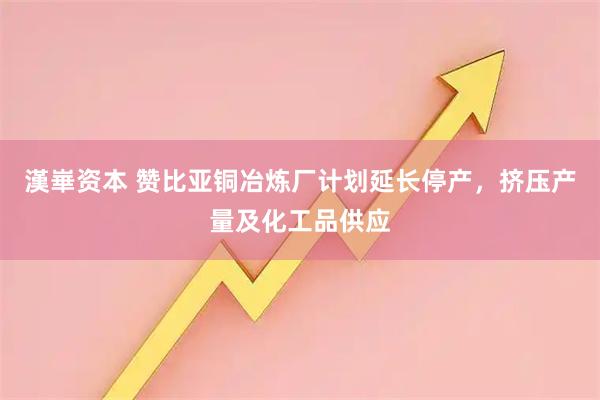 漢崋资本 赞比亚铜冶炼厂计划延长停产，挤压产量及化工品供应