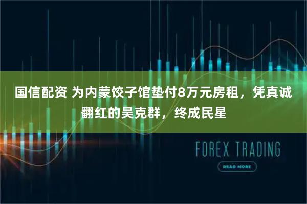 国信配资 为内蒙饺子馆垫付8万元房租，凭真诚翻红的吴克群，终成民星