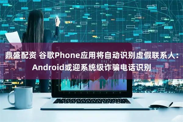 鼎盛配资 谷歌Phone应用将自动识别虚假联系人：Android或迎系统级诈骗电话识别