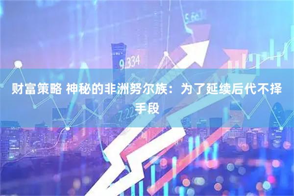 财富策略 神秘的非洲努尔族：为了延续后代不择手段