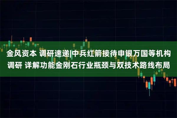 金风资本 调研速递|中兵红箭接待申银万国等机构调研 详解功能金刚石行业瓶颈与双技术路线布局