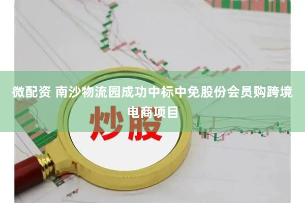 微配资 南沙物流园成功中标中免股份会员购跨境电商项目
