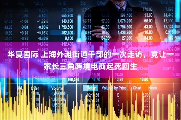 华夏国际 上海外滩街道干部的一次走访，竟让一家长三角跨境电商起死回生