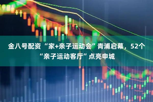 金八号配资 “家+亲子运动会”青浦启幕，52个“亲子运动客厅”点亮申城