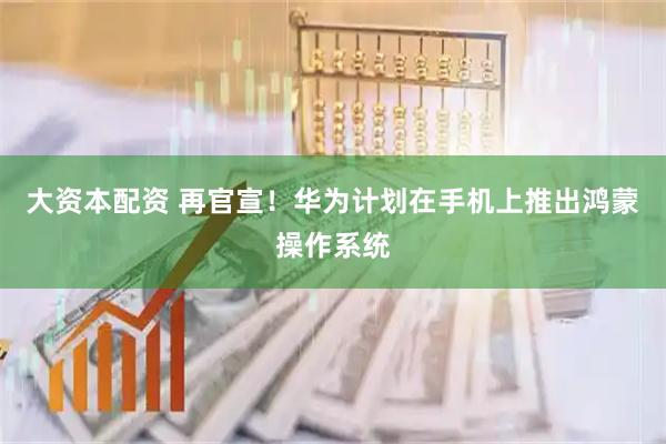 大资本配资 再官宣！华为计划在手机上推出鸿蒙操作系统