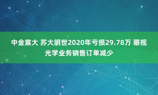 中金宸大 苏大明世2020年亏损29.78万 眼视光学业务销售订单减少