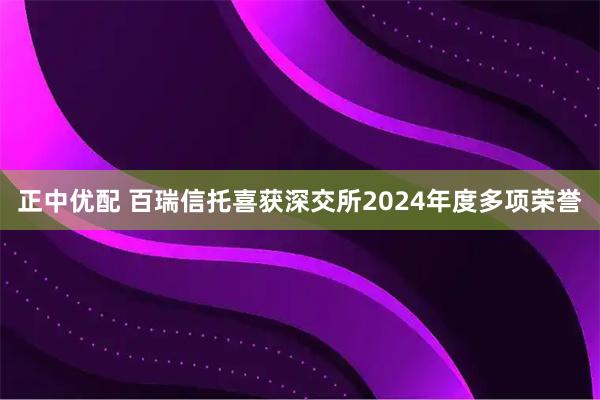 正中优配 百瑞信托喜获深交所2024年度多项荣誉