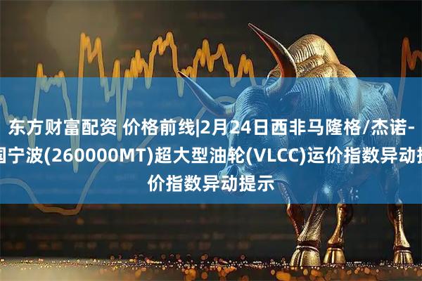 东方财富配资 价格前线|2月24日西非马隆格/杰诺-中国宁波(260000MT)超大型油轮(VLCC)运价指数异动提示