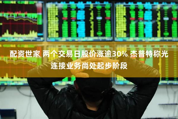 配资世家 两个交易日股价涨逾30% 杰普特称光连接业务尚处起步阶段