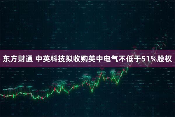 东方财通 中英科技拟收购英中电气不低于51%股权