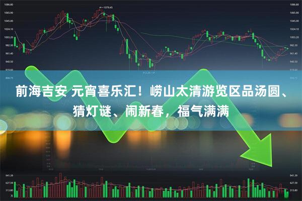 前海吉安 元宵喜乐汇！崂山太清游览区品汤圆、猜灯谜、闹新春，福气满满