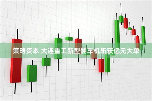 策略资本 大连重工新型翻车机斩获亿元大单