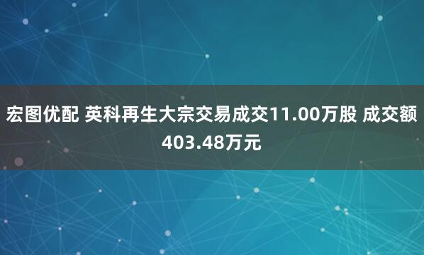 宏图优配 英科再生大宗交易成交11.00万股 成交额403.48万元
