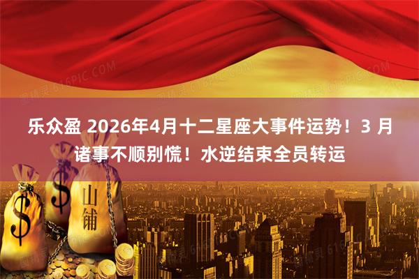乐众盈 2026年4月十二星座大事件运势！3 月诸事不顺别慌！水逆结束全员转运