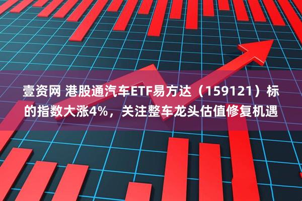 壹资网 港股通汽车ETF易方达（159121）标的指数大涨4%，关注整车龙头估值修复机遇