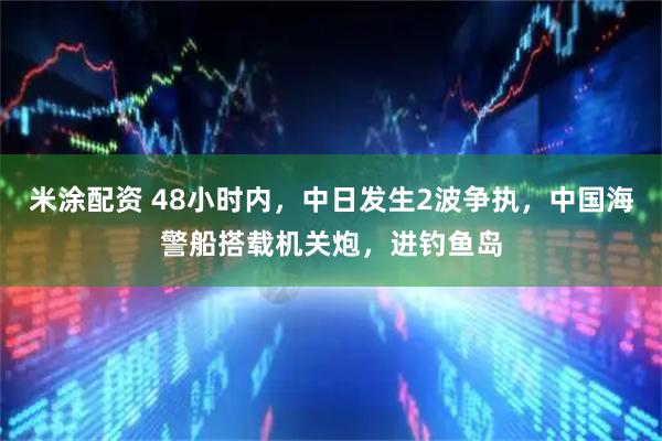 米涂配资 48小时内，中日发生2波争执，中国海警船搭载机关炮，进钓鱼岛