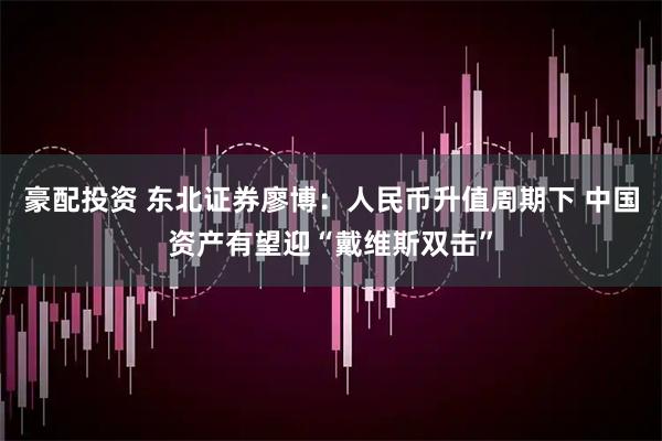 豪配投资 东北证券廖博：人民币升值周期下 中国资产有望迎“戴维斯双击”