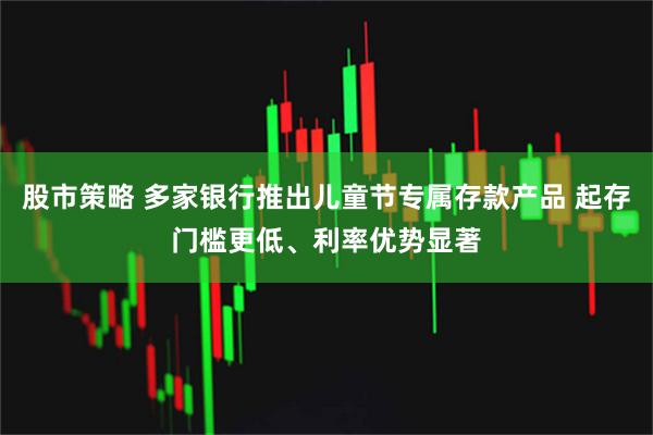 股市策略 多家银行推出儿童节专属存款产品 起存门槛更低、利率优势显著