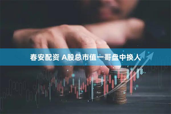 春安配资 A股总市值一哥盘中换人