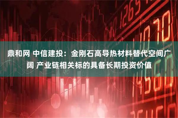 鼎和网 中信建投：金刚石高导热材料替代空间广阔 产业链相关标的具备长期投资价值