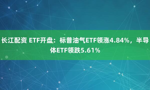 长江配资 ETF开盘：标普油气ETF领涨4.84%，半导体ETF领跌5.61%