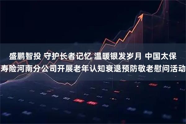 盛鹏智投 守护长者记忆 温暖银发岁月 中国太保寿险河南分公司开展老年认知衰退预防敬老慰问活动