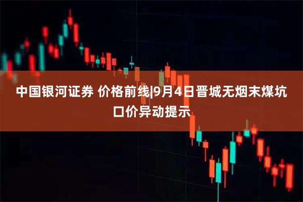 中国银河证券 价格前线|9月4日晋城无烟末煤坑口价异动提示